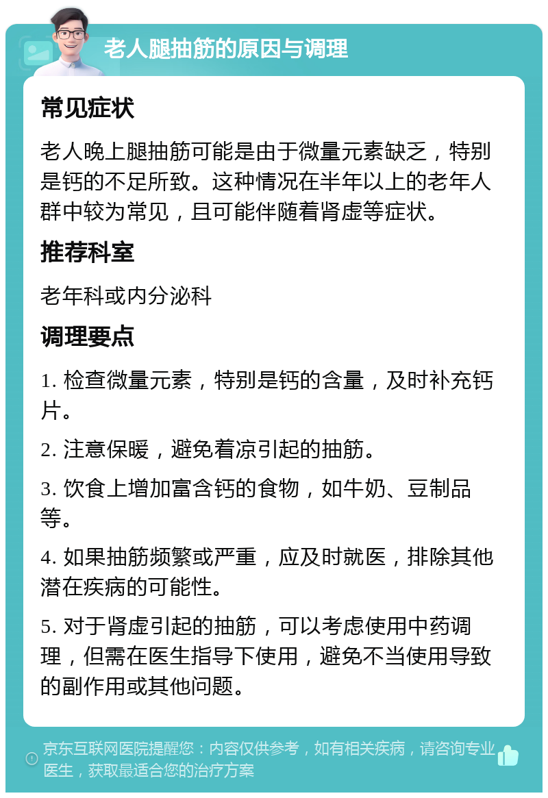 老人腿抽筋的原因与调理 常见症状 老人晚上腿抽筋可能是由于微量元素缺乏，特别是钙的不足所致。这种情况在半年以上的老年人群中较为常见，且可能伴随着肾虚等症状。 推荐科室 老年科或内分泌科 调理要点 1. 检查微量元素，特别是钙的含量，及时补充钙片。 2. 注意保暖，避免着凉引起的抽筋。 3. 饮食上增加富含钙的食物，如牛奶、豆制品等。 4. 如果抽筋频繁或严重，应及时就医，排除其他潜在疾病的可能性。 5. 对于肾虚引起的抽筋，可以考虑使用中药调理，但需在医生指导下使用，避免不当使用导致的副作用或其他问题。