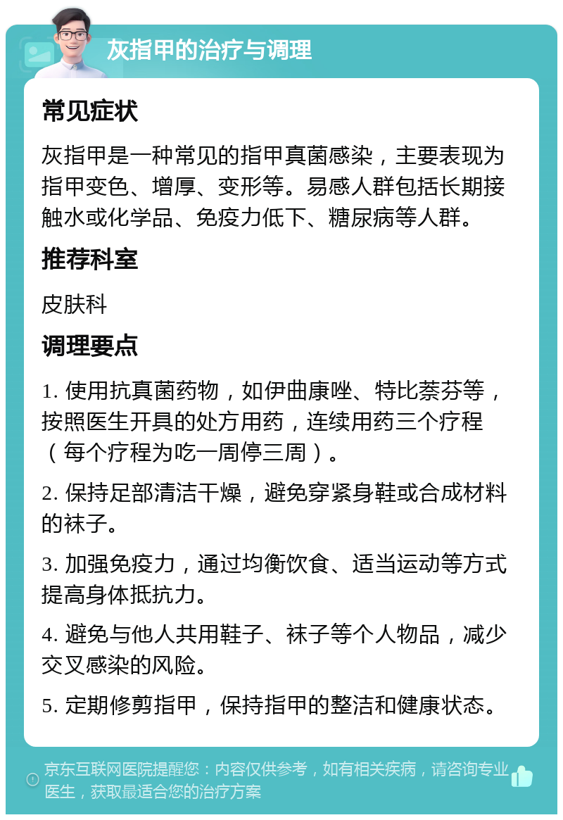 灰指甲的治疗与调理 常见症状 灰指甲是一种常见的指甲真菌感染，主要表现为指甲变色、增厚、变形等。易感人群包括长期接触水或化学品、免疫力低下、糖尿病等人群。 推荐科室 皮肤科 调理要点 1. 使用抗真菌药物，如伊曲康唑、特比萘芬等，按照医生开具的处方用药，连续用药三个疗程（每个疗程为吃一周停三周）。 2. 保持足部清洁干燥，避免穿紧身鞋或合成材料的袜子。 3. 加强免疫力，通过均衡饮食、适当运动等方式提高身体抵抗力。 4. 避免与他人共用鞋子、袜子等个人物品，减少交叉感染的风险。 5. 定期修剪指甲，保持指甲的整洁和健康状态。