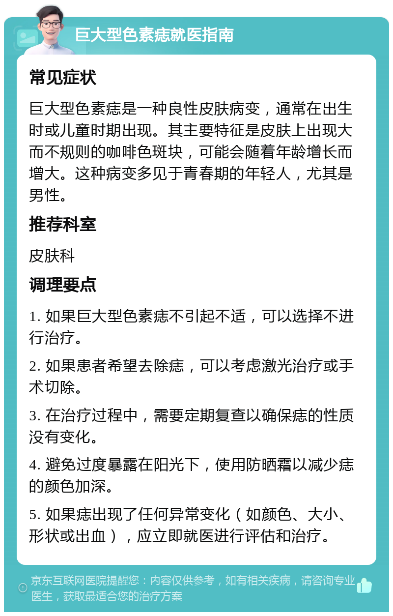 巨大型色素痣就医指南 常见症状 巨大型色素痣是一种良性皮肤病变，通常在出生时或儿童时期出现。其主要特征是皮肤上出现大而不规则的咖啡色斑块，可能会随着年龄增长而增大。这种病变多见于青春期的年轻人，尤其是男性。 推荐科室 皮肤科 调理要点 1. 如果巨大型色素痣不引起不适，可以选择不进行治疗。 2. 如果患者希望去除痣，可以考虑激光治疗或手术切除。 3. 在治疗过程中，需要定期复查以确保痣的性质没有变化。 4. 避免过度暴露在阳光下，使用防晒霜以减少痣的颜色加深。 5. 如果痣出现了任何异常变化（如颜色、大小、形状或出血），应立即就医进行评估和治疗。