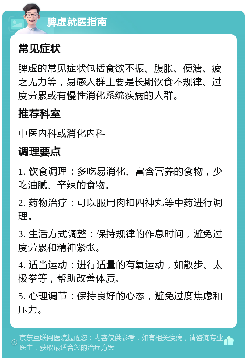 脾虚就医指南 常见症状 脾虚的常见症状包括食欲不振、腹胀、便溏、疲乏无力等，易感人群主要是长期饮食不规律、过度劳累或有慢性消化系统疾病的人群。 推荐科室 中医内科或消化内科 调理要点 1. 饮食调理：多吃易消化、富含营养的食物，少吃油腻、辛辣的食物。 2. 药物治疗：可以服用肉扣四神丸等中药进行调理。 3. 生活方式调整：保持规律的作息时间，避免过度劳累和精神紧张。 4. 适当运动：进行适量的有氧运动，如散步、太极拳等，帮助改善体质。 5. 心理调节：保持良好的心态，避免过度焦虑和压力。