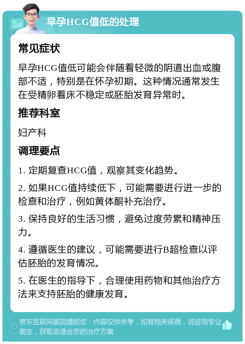 早孕HCG值低的处理 常见症状 早孕HCG值低可能会伴随着轻微的阴道出血或腹部不适，特别是在怀孕初期。这种情况通常发生在受精卵着床不稳定或胚胎发育异常时。 推荐科室 妇产科 调理要点 1. 定期复查HCG值，观察其变化趋势。 2. 如果HCG值持续低下，可能需要进行进一步的检查和治疗，例如黄体酮补充治疗。 3. 保持良好的生活习惯，避免过度劳累和精神压力。 4. 遵循医生的建议，可能需要进行B超检查以评估胚胎的发育情况。 5. 在医生的指导下，合理使用药物和其他治疗方法来支持胚胎的健康发育。