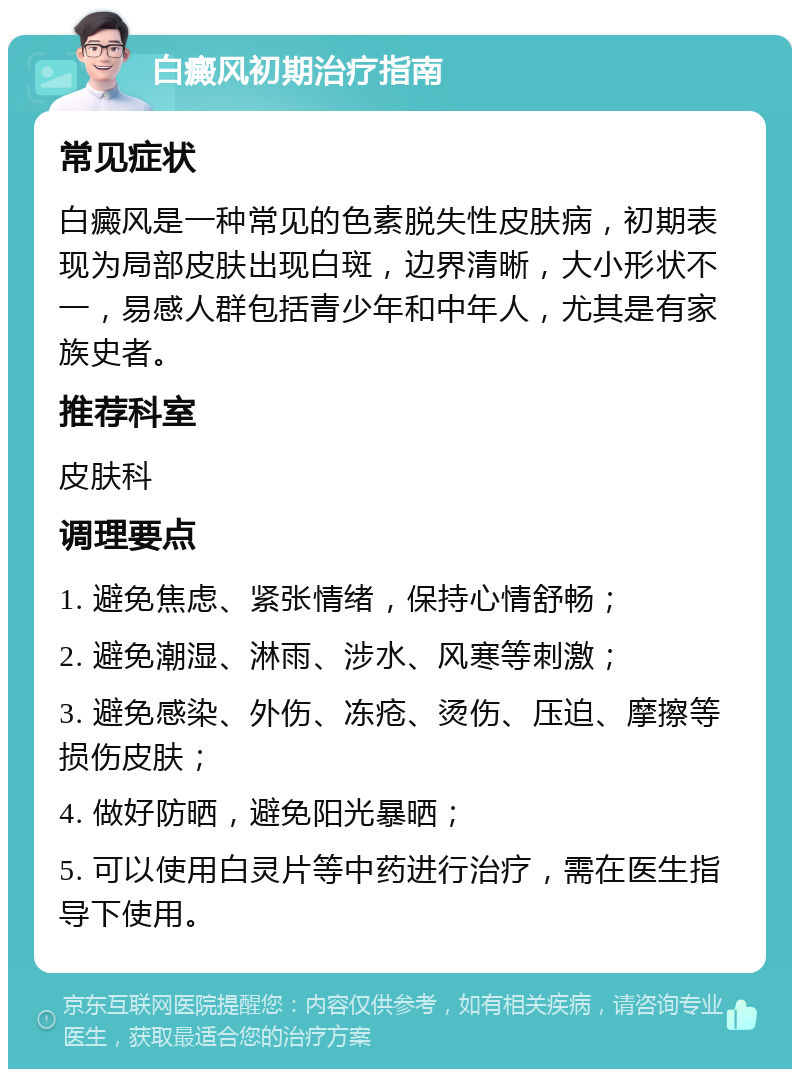 白癜风初期治疗指南 常见症状 白癜风是一种常见的色素脱失性皮肤病，初期表现为局部皮肤出现白斑，边界清晰，大小形状不一，易感人群包括青少年和中年人，尤其是有家族史者。 推荐科室 皮肤科 调理要点 1. 避免焦虑、紧张情绪，保持心情舒畅； 2. 避免潮湿、淋雨、涉水、风寒等刺激； 3. 避免感染、外伤、冻疮、烫伤、压迫、摩擦等损伤皮肤； 4. 做好防晒，避免阳光暴晒； 5. 可以使用白灵片等中药进行治疗，需在医生指导下使用。