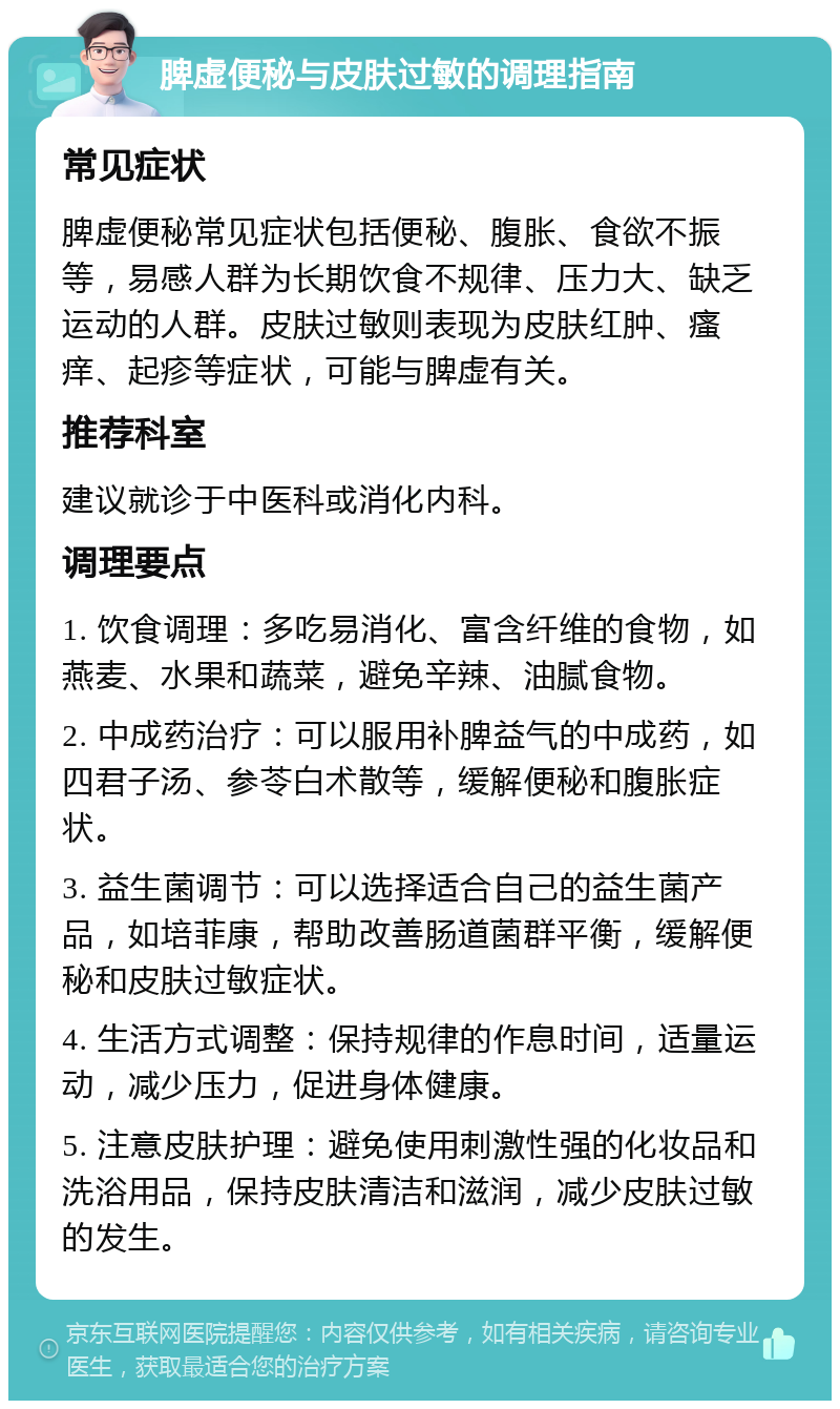 脾虚便秘与皮肤过敏的调理指南 常见症状 脾虚便秘常见症状包括便秘、腹胀、食欲不振等，易感人群为长期饮食不规律、压力大、缺乏运动的人群。皮肤过敏则表现为皮肤红肿、瘙痒、起疹等症状，可能与脾虚有关。 推荐科室 建议就诊于中医科或消化内科。 调理要点 1. 饮食调理：多吃易消化、富含纤维的食物，如燕麦、水果和蔬菜，避免辛辣、油腻食物。 2. 中成药治疗：可以服用补脾益气的中成药，如四君子汤、参苓白术散等，缓解便秘和腹胀症状。 3. 益生菌调节：可以选择适合自己的益生菌产品，如培菲康，帮助改善肠道菌群平衡，缓解便秘和皮肤过敏症状。 4. 生活方式调整：保持规律的作息时间，适量运动，减少压力，促进身体健康。 5. 注意皮肤护理：避免使用刺激性强的化妆品和洗浴用品，保持皮肤清洁和滋润，减少皮肤过敏的发生。