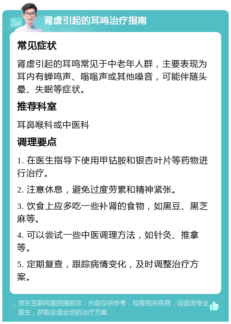 肾虚引起的耳鸣治疗指南 常见症状 肾虚引起的耳鸣常见于中老年人群，主要表现为耳内有蝉鸣声、嗡嗡声或其他噪音，可能伴随头晕、失眠等症状。 推荐科室 耳鼻喉科或中医科 调理要点 1. 在医生指导下使用甲钴胺和银杏叶片等药物进行治疗。 2. 注意休息，避免过度劳累和精神紧张。 3. 饮食上应多吃一些补肾的食物，如黑豆、黑芝麻等。 4. 可以尝试一些中医调理方法，如针灸、推拿等。 5. 定期复查，跟踪病情变化，及时调整治疗方案。