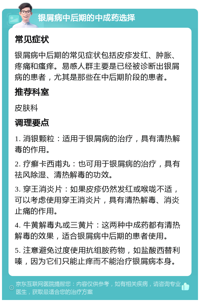 银屑病中后期的中成药选择 常见症状 银屑病中后期的常见症状包括皮疹发红、肿胀、疼痛和瘙痒。易感人群主要是已经被诊断出银屑病的患者，尤其是那些在中后期阶段的患者。 推荐科室 皮肤科 调理要点 1. 消银颗粒：适用于银屑病的治疗，具有清热解毒的作用。 2. 疗癣卡西甫丸：也可用于银屑病的治疗，具有祛风除湿、清热解毒的功效。 3. 穿王消炎片：如果皮疹仍然发红或喉咙不适，可以考虑使用穿王消炎片，具有清热解毒、消炎止痛的作用。 4. 牛黄解毒丸或三黄片：这两种中成药都有清热解毒的效果，适合银屑病中后期的患者使用。 5. 注意避免过度使用抗组胺药物，如盐酸西替利嗪，因为它们只能止痒而不能治疗银屑病本身。