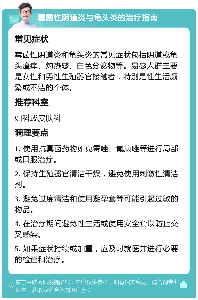 霉菌性阴道炎与龟头炎的治疗指南 常见症状 霉菌性阴道炎和龟头炎的常见症状包括阴道或龟头瘙痒、灼热感、白色分泌物等。易感人群主要是女性和男性生殖器官接触者，特别是性生活频繁或不洁的个体。 推荐科室 妇科或皮肤科 调理要点 1. 使用抗真菌药物如克霉唑、氟康唑等进行局部或口服治疗。 2. 保持生殖器官清洁干燥，避免使用刺激性清洁剂。 3. 避免过度清洁和使用避孕套等可能引起过敏的物品。 4. 在治疗期间避免性生活或使用安全套以防止交叉感染。 5. 如果症状持续或加重，应及时就医并进行必要的检查和治疗。