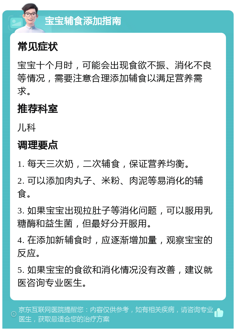 宝宝辅食添加指南 常见症状 宝宝十个月时，可能会出现食欲不振、消化不良等情况，需要注意合理添加辅食以满足营养需求。 推荐科室 儿科 调理要点 1. 每天三次奶，二次辅食，保证营养均衡。 2. 可以添加肉丸子、米粉、肉泥等易消化的辅食。 3. 如果宝宝出现拉肚子等消化问题，可以服用乳糖酶和益生菌，但最好分开服用。 4. 在添加新辅食时，应逐渐增加量，观察宝宝的反应。 5. 如果宝宝的食欲和消化情况没有改善，建议就医咨询专业医生。