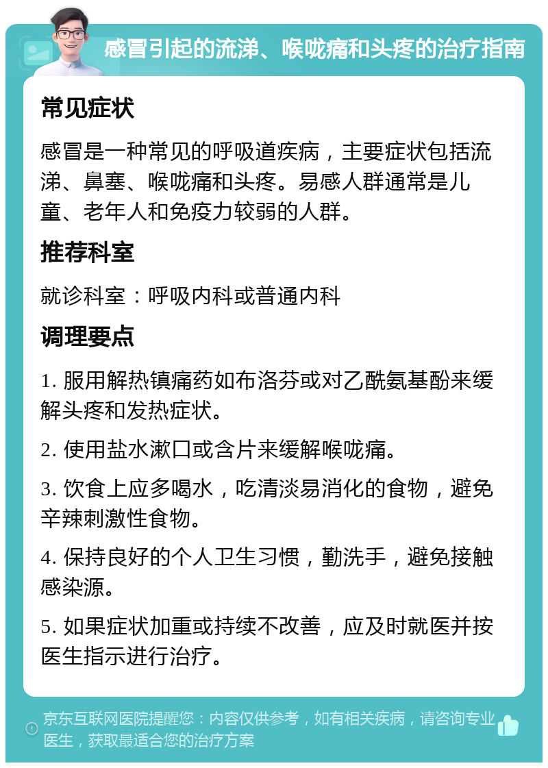 感冒引起的流涕、喉咙痛和头疼的治疗指南 常见症状 感冒是一种常见的呼吸道疾病，主要症状包括流涕、鼻塞、喉咙痛和头疼。易感人群通常是儿童、老年人和免疫力较弱的人群。 推荐科室 就诊科室：呼吸内科或普通内科 调理要点 1. 服用解热镇痛药如布洛芬或对乙酰氨基酚来缓解头疼和发热症状。 2. 使用盐水漱口或含片来缓解喉咙痛。 3. 饮食上应多喝水，吃清淡易消化的食物，避免辛辣刺激性食物。 4. 保持良好的个人卫生习惯，勤洗手，避免接触感染源。 5. 如果症状加重或持续不改善，应及时就医并按医生指示进行治疗。