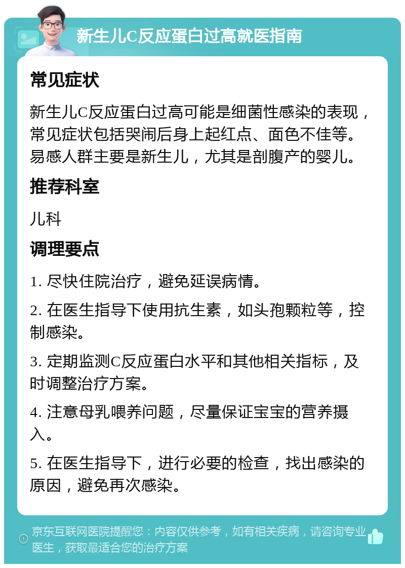 新生儿C反应蛋白过高就医指南 常见症状 新生儿C反应蛋白过高可能是细菌性感染的表现，常见症状包括哭闹后身上起红点、面色不佳等。易感人群主要是新生儿，尤其是剖腹产的婴儿。 推荐科室 儿科 调理要点 1. 尽快住院治疗，避免延误病情。 2. 在医生指导下使用抗生素，如头孢颗粒等，控制感染。 3. 定期监测C反应蛋白水平和其他相关指标，及时调整治疗方案。 4. 注意母乳喂养问题，尽量保证宝宝的营养摄入。 5. 在医生指导下，进行必要的检查，找出感染的原因，避免再次感染。