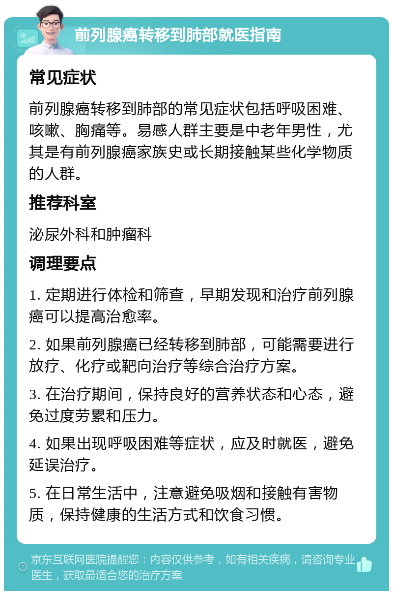 前列腺癌转移到肺部就医指南 常见症状 前列腺癌转移到肺部的常见症状包括呼吸困难、咳嗽、胸痛等。易感人群主要是中老年男性，尤其是有前列腺癌家族史或长期接触某些化学物质的人群。 推荐科室 泌尿外科和肿瘤科 调理要点 1. 定期进行体检和筛查，早期发现和治疗前列腺癌可以提高治愈率。 2. 如果前列腺癌已经转移到肺部，可能需要进行放疗、化疗或靶向治疗等综合治疗方案。 3. 在治疗期间，保持良好的营养状态和心态，避免过度劳累和压力。 4. 如果出现呼吸困难等症状，应及时就医，避免延误治疗。 5. 在日常生活中，注意避免吸烟和接触有害物质，保持健康的生活方式和饮食习惯。