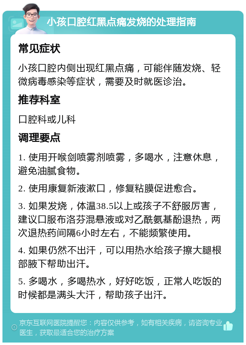 小孩口腔红黑点痛发烧的处理指南 常见症状 小孩口腔内侧出现红黑点痛，可能伴随发烧、轻微病毒感染等症状，需要及时就医诊治。 推荐科室 口腔科或儿科 调理要点 1. 使用开喉剑喷雾剂喷雾，多喝水，注意休息，避免油腻食物。 2. 使用康复新液漱口，修复粘膜促进愈合。 3. 如果发烧，体温38.5以上或孩子不舒服厉害，建议口服布洛芬混悬液或对乙酰氨基酚退热，两次退热药间隔6小时左右，不能频繁使用。 4. 如果仍然不出汗，可以用热水给孩子擦大腿根部腋下帮助出汗。 5. 多喝水，多喝热水，好好吃饭，正常人吃饭的时候都是满头大汗，帮助孩子出汗。