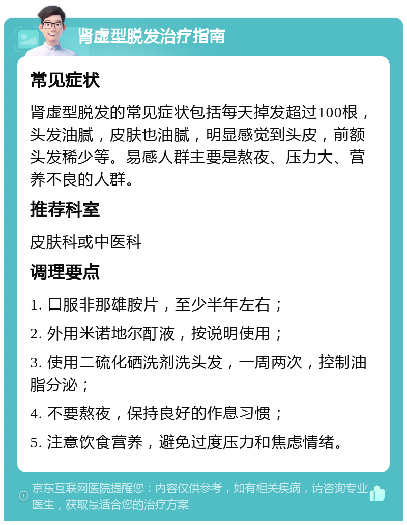 肾虚型脱发治疗指南 常见症状 肾虚型脱发的常见症状包括每天掉发超过100根，头发油腻，皮肤也油腻，明显感觉到头皮，前额头发稀少等。易感人群主要是熬夜、压力大、营养不良的人群。 推荐科室 皮肤科或中医科 调理要点 1. 口服非那雄胺片，至少半年左右； 2. 外用米诺地尔酊液，按说明使用； 3. 使用二硫化硒洗剂洗头发，一周两次，控制油脂分泌； 4. 不要熬夜，保持良好的作息习惯； 5. 注意饮食营养，避免过度压力和焦虑情绪。