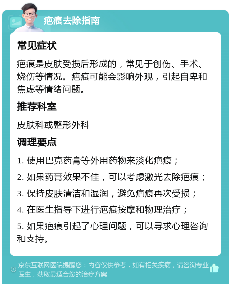 疤痕去除指南 常见症状 疤痕是皮肤受损后形成的，常见于创伤、手术、烧伤等情况。疤痕可能会影响外观，引起自卑和焦虑等情绪问题。 推荐科室 皮肤科或整形外科 调理要点 1. 使用巴克药膏等外用药物来淡化疤痕； 2. 如果药膏效果不佳，可以考虑激光去除疤痕； 3. 保持皮肤清洁和湿润，避免疤痕再次受损； 4. 在医生指导下进行疤痕按摩和物理治疗； 5. 如果疤痕引起了心理问题，可以寻求心理咨询和支持。