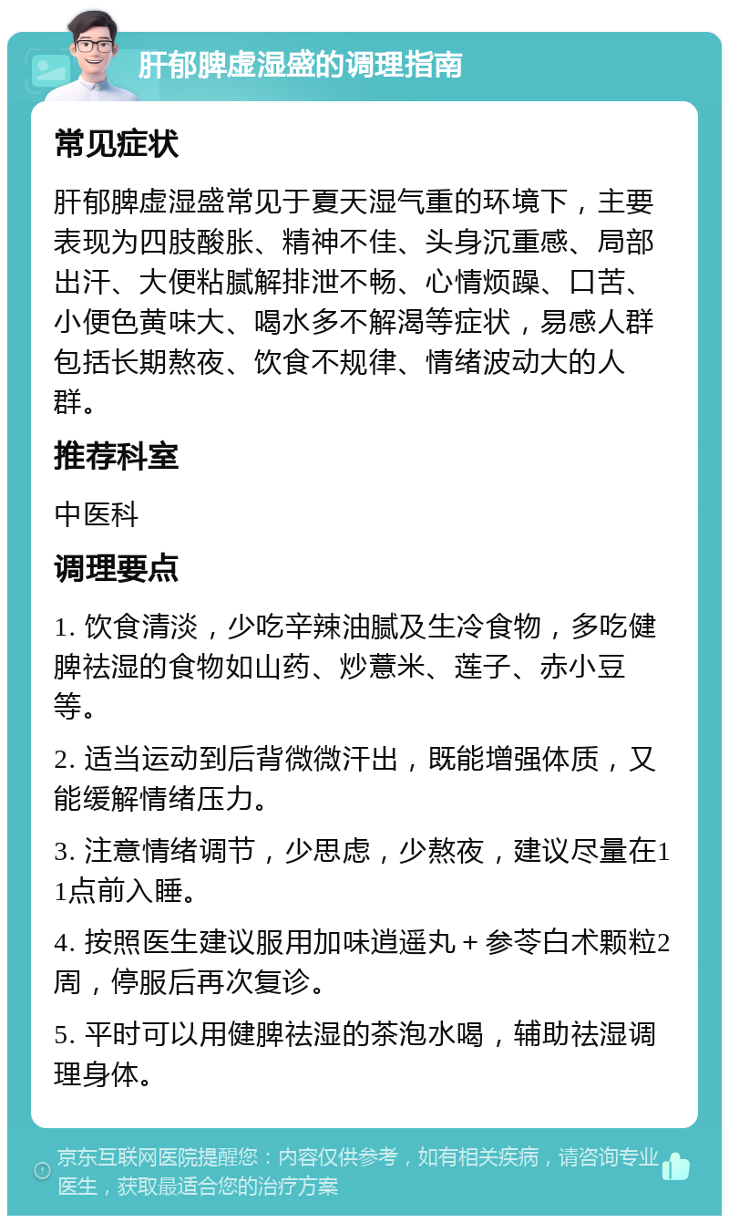 肝郁脾虚湿盛的调理指南 常见症状 肝郁脾虚湿盛常见于夏天湿气重的环境下，主要表现为四肢酸胀、精神不佳、头身沉重感、局部出汗、大便粘腻解排泄不畅、心情烦躁、口苦、小便色黄味大、喝水多不解渴等症状，易感人群包括长期熬夜、饮食不规律、情绪波动大的人群。 推荐科室 中医科 调理要点 1. 饮食清淡，少吃辛辣油腻及生冷食物，多吃健脾祛湿的食物如山药、炒薏米、莲子、赤小豆等。 2. 适当运动到后背微微汗出，既能增强体质，又能缓解情绪压力。 3. 注意情绪调节，少思虑，少熬夜，建议尽量在11点前入睡。 4. 按照医生建议服用加味逍遥丸＋参苓白术颗粒2周，停服后再次复诊。 5. 平时可以用健脾祛湿的茶泡水喝，辅助祛湿调理身体。