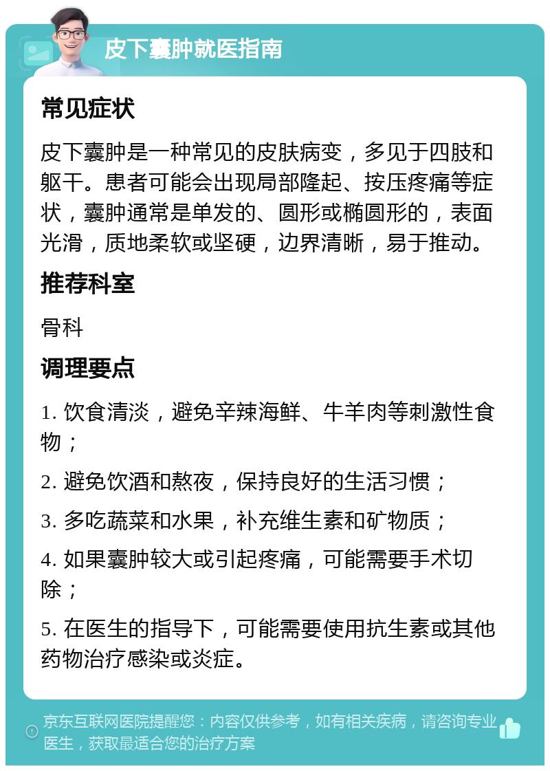 皮下囊肿就医指南 常见症状 皮下囊肿是一种常见的皮肤病变，多见于四肢和躯干。患者可能会出现局部隆起、按压疼痛等症状，囊肿通常是单发的、圆形或椭圆形的，表面光滑，质地柔软或坚硬，边界清晰，易于推动。 推荐科室 骨科 调理要点 1. 饮食清淡，避免辛辣海鲜、牛羊肉等刺激性食物； 2. 避免饮酒和熬夜，保持良好的生活习惯； 3. 多吃蔬菜和水果，补充维生素和矿物质； 4. 如果囊肿较大或引起疼痛，可能需要手术切除； 5. 在医生的指导下，可能需要使用抗生素或其他药物治疗感染或炎症。