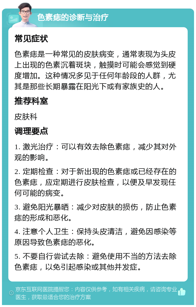 色素痣的诊断与治疗 常见症状 色素痣是一种常见的皮肤病变，通常表现为头皮上出现的色素沉着斑块，触摸时可能会感觉到硬度增加。这种情况多见于任何年龄段的人群，尤其是那些长期暴露在阳光下或有家族史的人。 推荐科室 皮肤科 调理要点 1. 激光治疗：可以有效去除色素痣，减少其对外观的影响。 2. 定期检查：对于新出现的色素痣或已经存在的色素痣，应定期进行皮肤检查，以便及早发现任何可能的病变。 3. 避免阳光暴晒：减少对皮肤的损伤，防止色素痣的形成和恶化。 4. 注意个人卫生：保持头皮清洁，避免因感染等原因导致色素痣的恶化。 5. 不要自行尝试去除：避免使用不当的方法去除色素痣，以免引起感染或其他并发症。