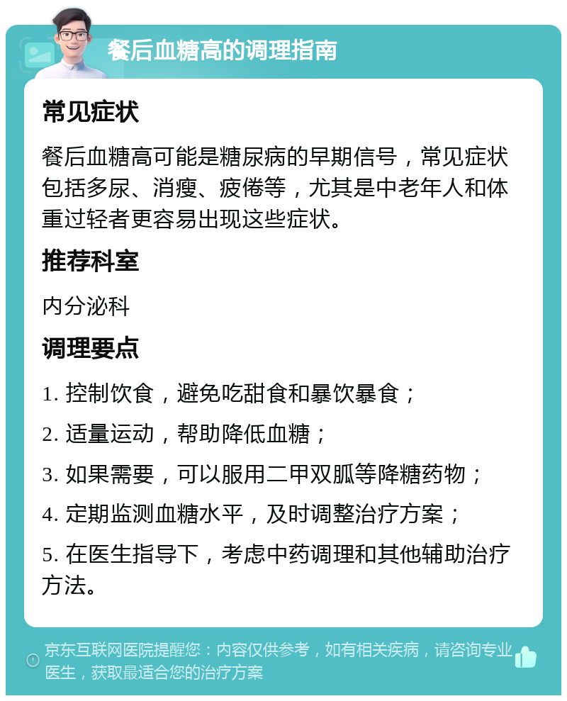 餐后血糖高的调理指南 常见症状 餐后血糖高可能是糖尿病的早期信号，常见症状包括多尿、消瘦、疲倦等，尤其是中老年人和体重过轻者更容易出现这些症状。 推荐科室 内分泌科 调理要点 1. 控制饮食，避免吃甜食和暴饮暴食； 2. 适量运动，帮助降低血糖； 3. 如果需要，可以服用二甲双胍等降糖药物； 4. 定期监测血糖水平，及时调整治疗方案； 5. 在医生指导下，考虑中药调理和其他辅助治疗方法。