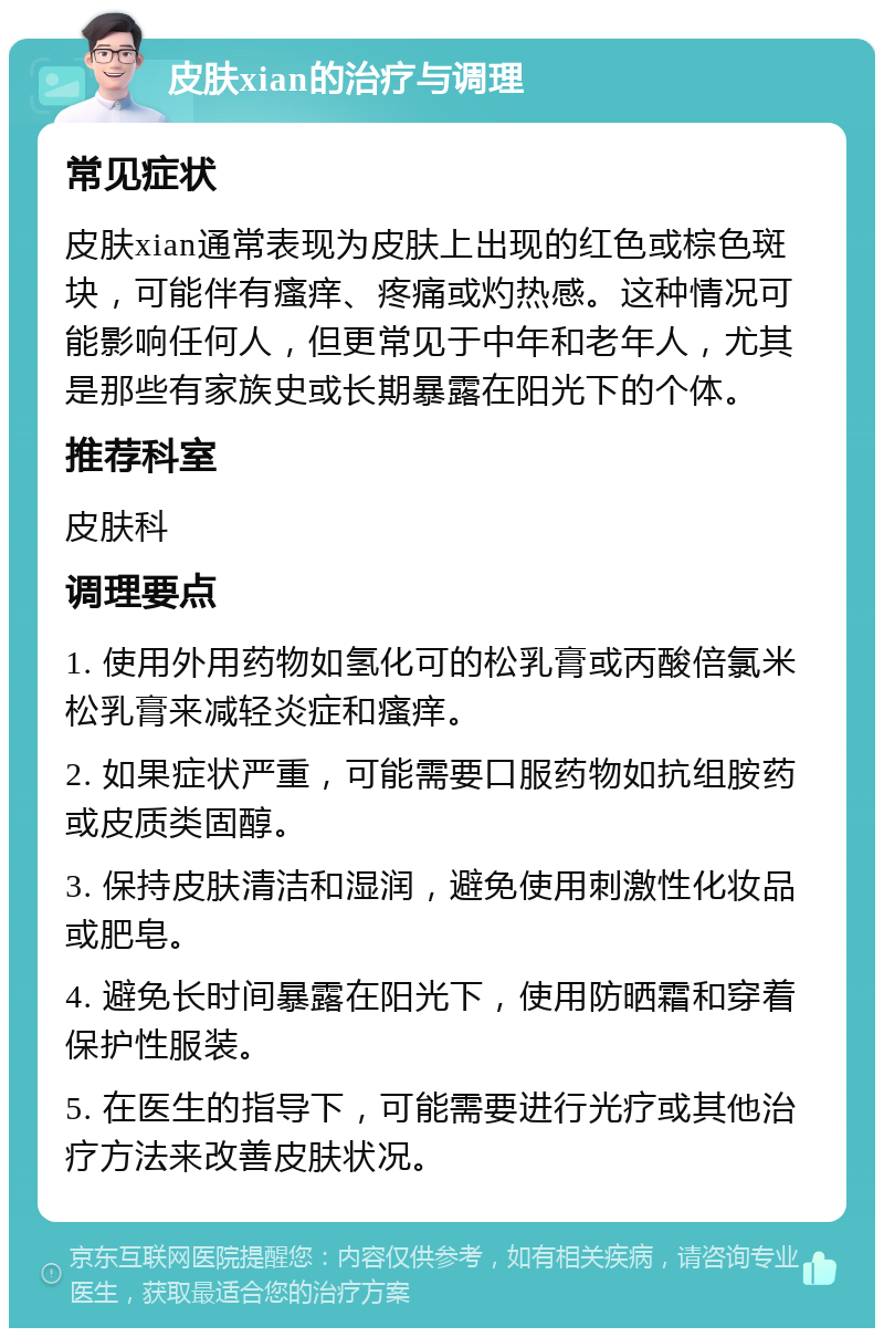 皮肤xian的治疗与调理 常见症状 皮肤xian通常表现为皮肤上出现的红色或棕色斑块，可能伴有瘙痒、疼痛或灼热感。这种情况可能影响任何人，但更常见于中年和老年人，尤其是那些有家族史或长期暴露在阳光下的个体。 推荐科室 皮肤科 调理要点 1. 使用外用药物如氢化可的松乳膏或丙酸倍氯米松乳膏来减轻炎症和瘙痒。 2. 如果症状严重，可能需要口服药物如抗组胺药或皮质类固醇。 3. 保持皮肤清洁和湿润，避免使用刺激性化妆品或肥皂。 4. 避免长时间暴露在阳光下，使用防晒霜和穿着保护性服装。 5. 在医生的指导下，可能需要进行光疗或其他治疗方法来改善皮肤状况。