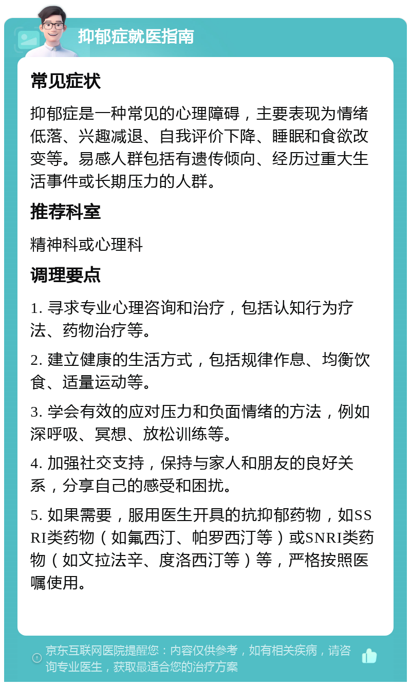 抑郁症就医指南 常见症状 抑郁症是一种常见的心理障碍，主要表现为情绪低落、兴趣减退、自我评价下降、睡眠和食欲改变等。易感人群包括有遗传倾向、经历过重大生活事件或长期压力的人群。 推荐科室 精神科或心理科 调理要点 1. 寻求专业心理咨询和治疗，包括认知行为疗法、药物治疗等。 2. 建立健康的生活方式，包括规律作息、均衡饮食、适量运动等。 3. 学会有效的应对压力和负面情绪的方法，例如深呼吸、冥想、放松训练等。 4. 加强社交支持，保持与家人和朋友的良好关系，分享自己的感受和困扰。 5. 如果需要，服用医生开具的抗抑郁药物，如SSRI类药物（如氟西汀、帕罗西汀等）或SNRI类药物（如文拉法辛、度洛西汀等）等，严格按照医嘱使用。