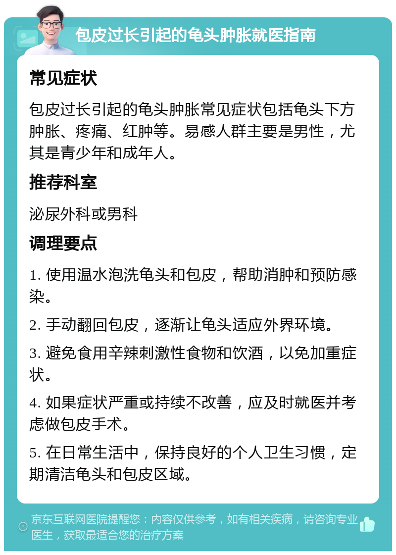 包皮过长引起的龟头肿胀就医指南 常见症状 包皮过长引起的龟头肿胀常见症状包括龟头下方肿胀、疼痛、红肿等。易感人群主要是男性，尤其是青少年和成年人。 推荐科室 泌尿外科或男科 调理要点 1. 使用温水泡洗龟头和包皮，帮助消肿和预防感染。 2. 手动翻回包皮，逐渐让龟头适应外界环境。 3. 避免食用辛辣刺激性食物和饮酒，以免加重症状。 4. 如果症状严重或持续不改善，应及时就医并考虑做包皮手术。 5. 在日常生活中，保持良好的个人卫生习惯，定期清洁龟头和包皮区域。