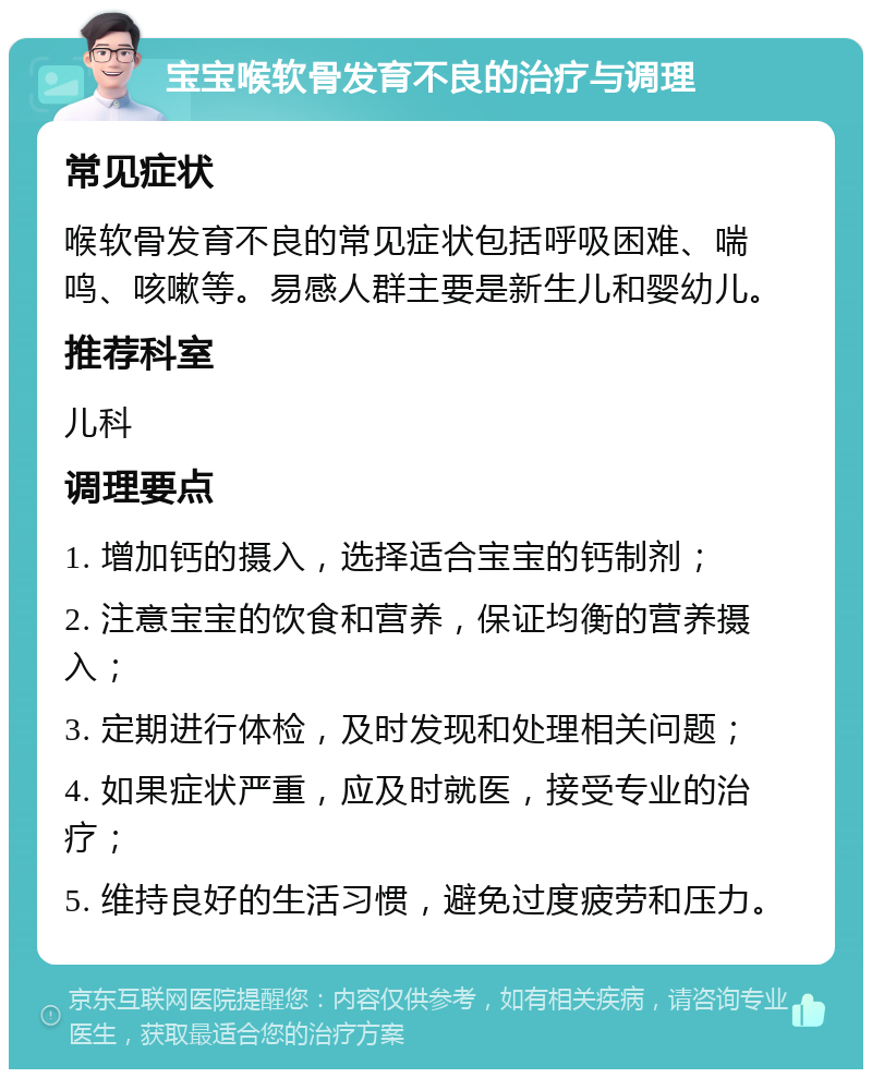 宝宝喉软骨发育不良的治疗与调理 常见症状 喉软骨发育不良的常见症状包括呼吸困难、喘鸣、咳嗽等。易感人群主要是新生儿和婴幼儿。 推荐科室 儿科 调理要点 1. 增加钙的摄入，选择适合宝宝的钙制剂； 2. 注意宝宝的饮食和营养，保证均衡的营养摄入； 3. 定期进行体检，及时发现和处理相关问题； 4. 如果症状严重，应及时就医，接受专业的治疗； 5. 维持良好的生活习惯，避免过度疲劳和压力。