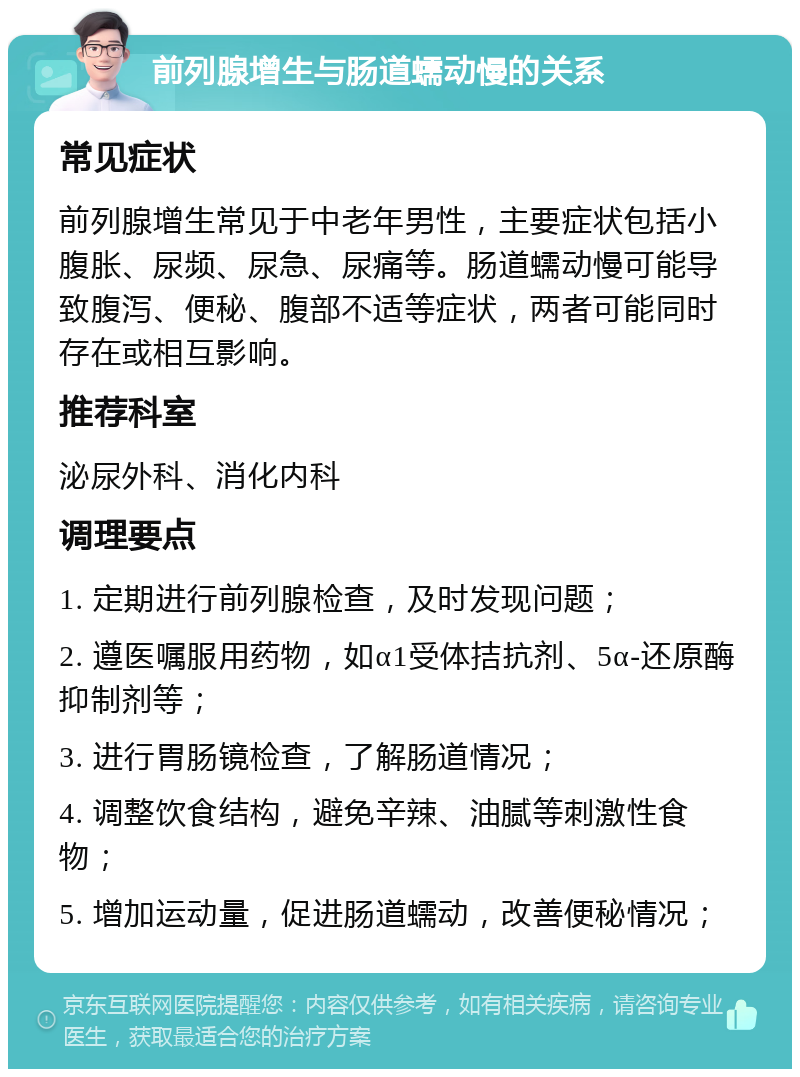 前列腺增生与肠道蠕动慢的关系 常见症状 前列腺增生常见于中老年男性，主要症状包括小腹胀、尿频、尿急、尿痛等。肠道蠕动慢可能导致腹泻、便秘、腹部不适等症状，两者可能同时存在或相互影响。 推荐科室 泌尿外科、消化内科 调理要点 1. 定期进行前列腺检查，及时发现问题； 2. 遵医嘱服用药物，如α1受体拮抗剂、5α-还原酶抑制剂等； 3. 进行胃肠镜检查，了解肠道情况； 4. 调整饮食结构，避免辛辣、油腻等刺激性食物； 5. 增加运动量，促进肠道蠕动，改善便秘情况；