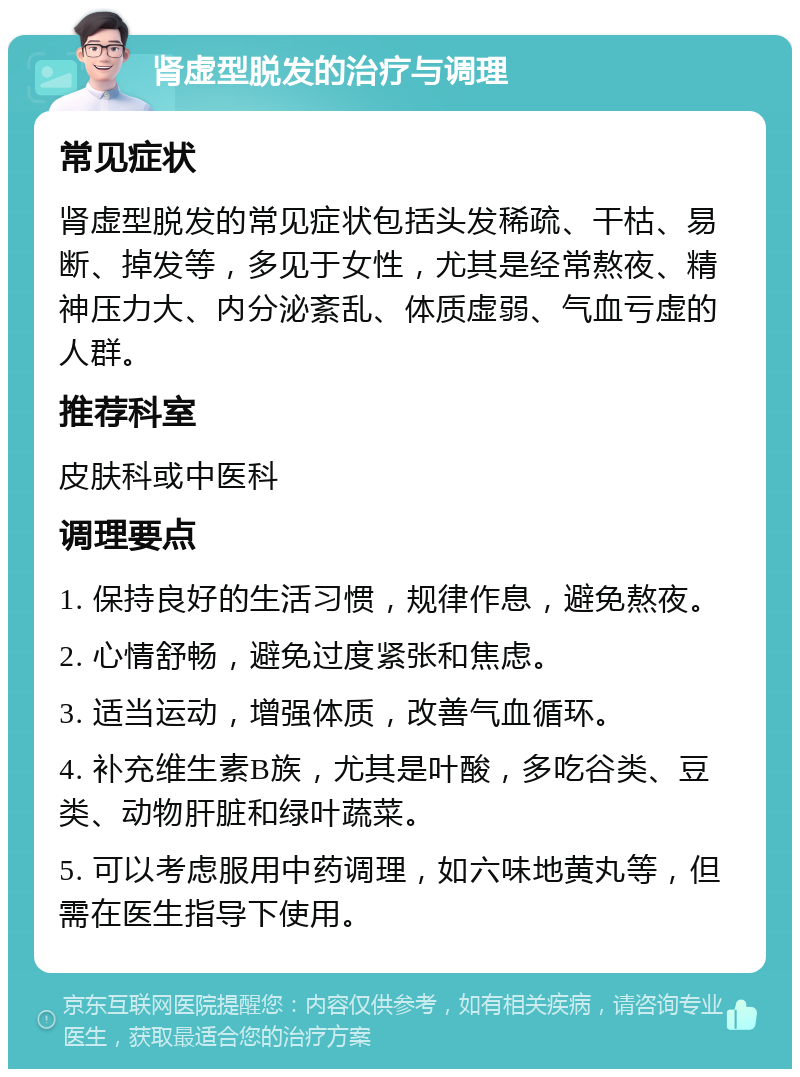 肾虚型脱发的治疗与调理 常见症状 肾虚型脱发的常见症状包括头发稀疏、干枯、易断、掉发等，多见于女性，尤其是经常熬夜、精神压力大、内分泌紊乱、体质虚弱、气血亏虚的人群。 推荐科室 皮肤科或中医科 调理要点 1. 保持良好的生活习惯，规律作息，避免熬夜。 2. 心情舒畅，避免过度紧张和焦虑。 3. 适当运动，增强体质，改善气血循环。 4. 补充维生素B族，尤其是叶酸，多吃谷类、豆类、动物肝脏和绿叶蔬菜。 5. 可以考虑服用中药调理，如六味地黄丸等，但需在医生指导下使用。