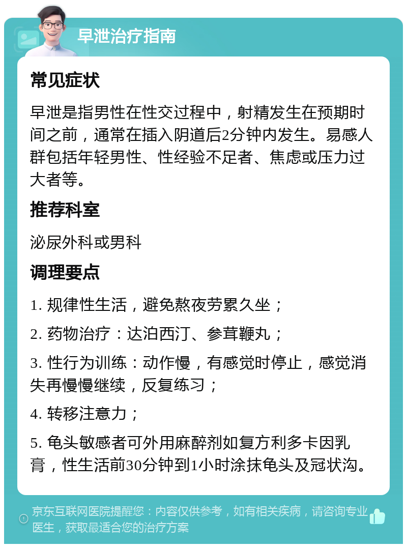 早泄治疗指南 常见症状 早泄是指男性在性交过程中，射精发生在预期时间之前，通常在插入阴道后2分钟内发生。易感人群包括年轻男性、性经验不足者、焦虑或压力过大者等。 推荐科室 泌尿外科或男科 调理要点 1. 规律性生活，避免熬夜劳累久坐； 2. 药物治疗：达泊西汀、参茸鞭丸； 3. 性行为训练：动作慢，有感觉时停止，感觉消失再慢慢继续，反复练习； 4. 转移注意力； 5. 龟头敏感者可外用麻醉剂如复方利多卡因乳膏，性生活前30分钟到1小时涂抹龟头及冠状沟。