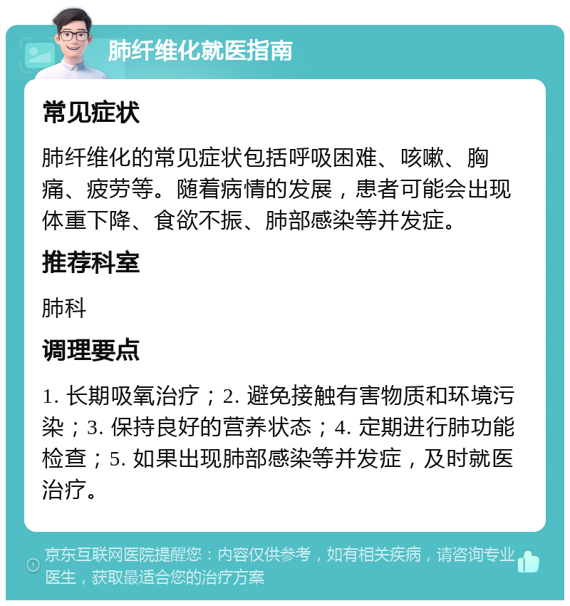 肺纤维化就医指南 常见症状 肺纤维化的常见症状包括呼吸困难、咳嗽、胸痛、疲劳等。随着病情的发展，患者可能会出现体重下降、食欲不振、肺部感染等并发症。 推荐科室 肺科 调理要点 1. 长期吸氧治疗；2. 避免接触有害物质和环境污染；3. 保持良好的营养状态；4. 定期进行肺功能检查；5. 如果出现肺部感染等并发症，及时就医治疗。