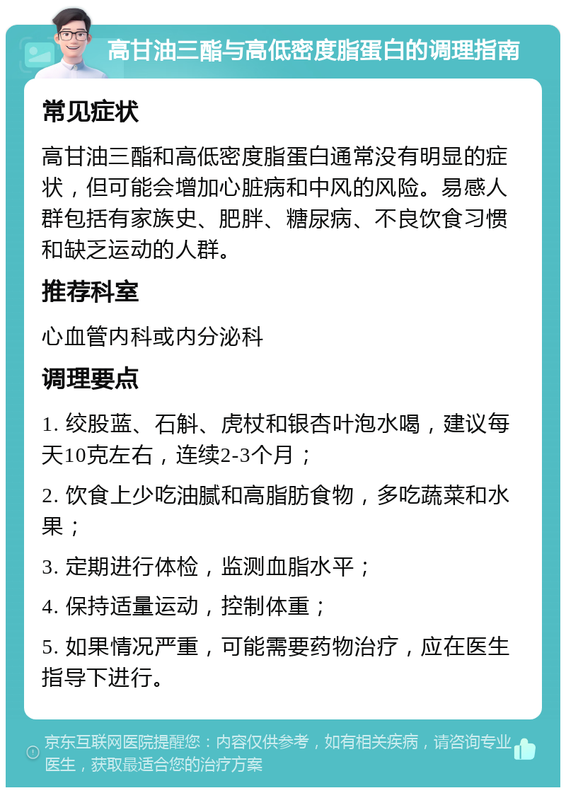 高甘油三酯与高低密度脂蛋白的调理指南 常见症状 高甘油三酯和高低密度脂蛋白通常没有明显的症状，但可能会增加心脏病和中风的风险。易感人群包括有家族史、肥胖、糖尿病、不良饮食习惯和缺乏运动的人群。 推荐科室 心血管内科或内分泌科 调理要点 1. 绞股蓝、石斛、虎杖和银杏叶泡水喝，建议每天10克左右，连续2-3个月； 2. 饮食上少吃油腻和高脂肪食物，多吃蔬菜和水果； 3. 定期进行体检，监测血脂水平； 4. 保持适量运动，控制体重； 5. 如果情况严重，可能需要药物治疗，应在医生指导下进行。