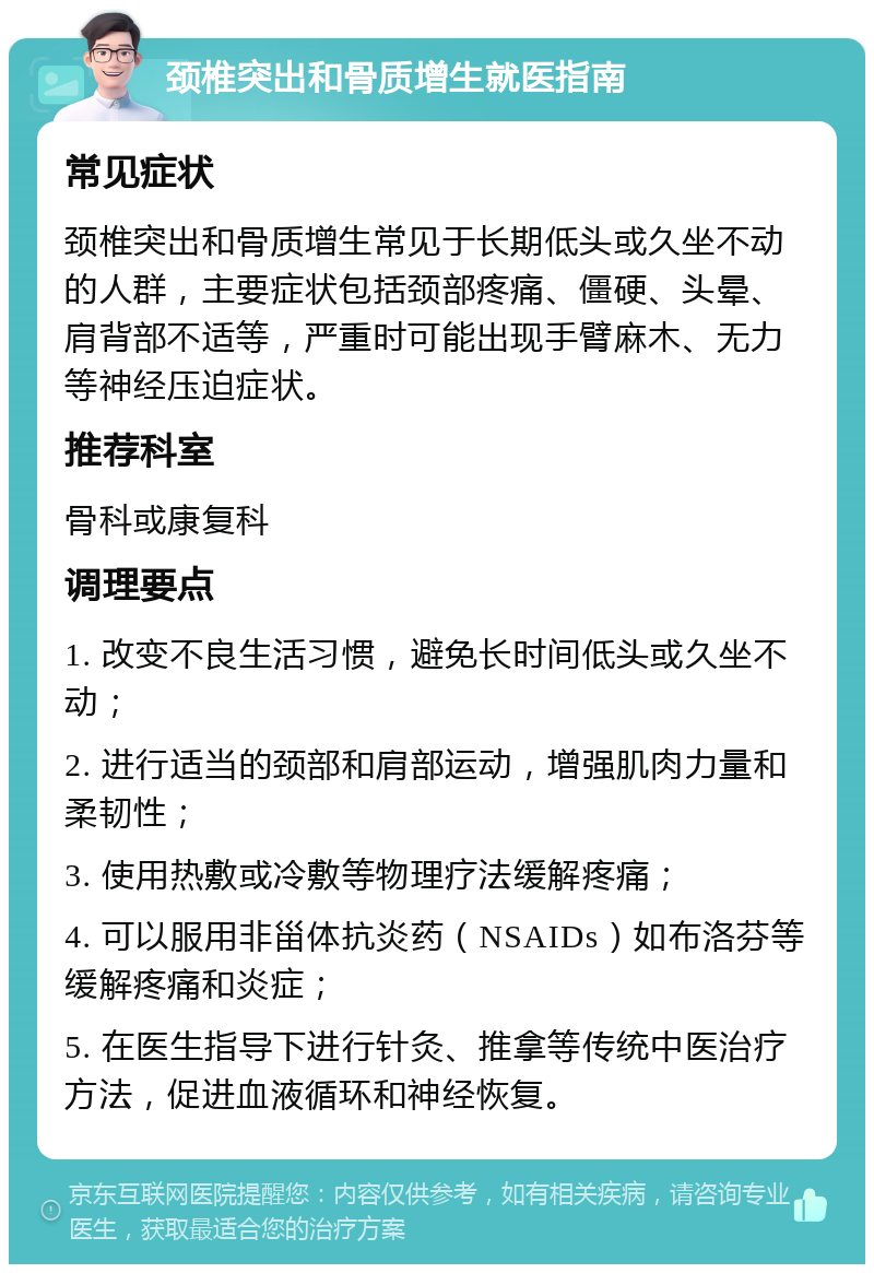 颈椎突出和骨质增生就医指南 常见症状 颈椎突出和骨质增生常见于长期低头或久坐不动的人群，主要症状包括颈部疼痛、僵硬、头晕、肩背部不适等，严重时可能出现手臂麻木、无力等神经压迫症状。 推荐科室 骨科或康复科 调理要点 1. 改变不良生活习惯，避免长时间低头或久坐不动； 2. 进行适当的颈部和肩部运动，增强肌肉力量和柔韧性； 3. 使用热敷或冷敷等物理疗法缓解疼痛； 4. 可以服用非甾体抗炎药（NSAIDs）如布洛芬等缓解疼痛和炎症； 5. 在医生指导下进行针灸、推拿等传统中医治疗方法，促进血液循环和神经恢复。