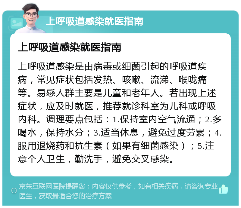 上呼吸道感染就医指南 上呼吸道感染就医指南 上呼吸道感染是由病毒或细菌引起的呼吸道疾病，常见症状包括发热、咳嗽、流涕、喉咙痛等。易感人群主要是儿童和老年人。若出现上述症状，应及时就医，推荐就诊科室为儿科或呼吸内科。调理要点包括：1.保持室内空气流通；2.多喝水，保持水分；3.适当休息，避免过度劳累；4.服用退烧药和抗生素（如果有细菌感染）；5.注意个人卫生，勤洗手，避免交叉感染。