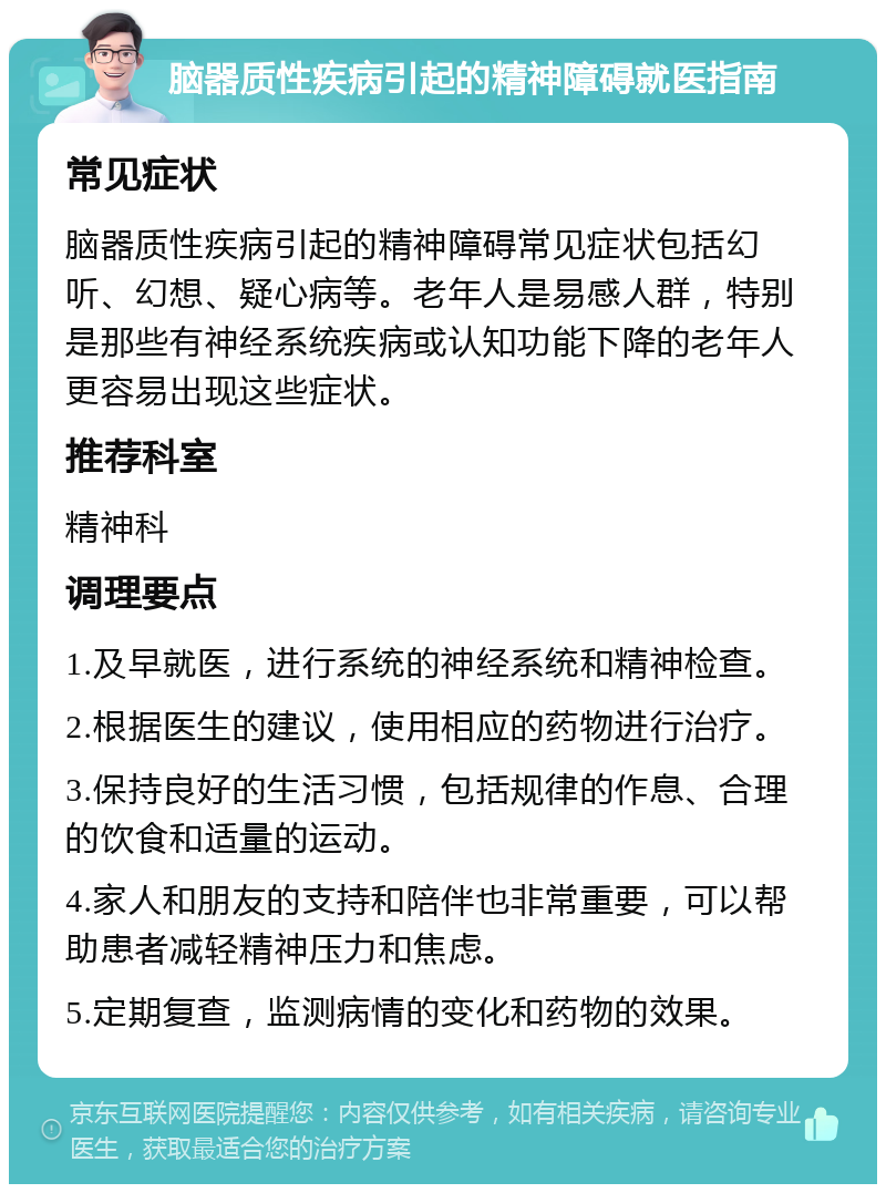 脑器质性疾病引起的精神障碍就医指南 常见症状 脑器质性疾病引起的精神障碍常见症状包括幻听、幻想、疑心病等。老年人是易感人群，特别是那些有神经系统疾病或认知功能下降的老年人更容易出现这些症状。 推荐科室 精神科 调理要点 1.及早就医，进行系统的神经系统和精神检查。 2.根据医生的建议，使用相应的药物进行治疗。 3.保持良好的生活习惯，包括规律的作息、合理的饮食和适量的运动。 4.家人和朋友的支持和陪伴也非常重要，可以帮助患者减轻精神压力和焦虑。 5.定期复查，监测病情的变化和药物的效果。