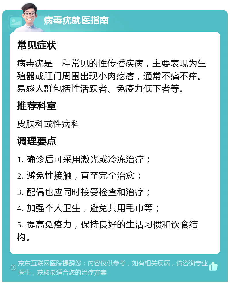 病毒疣就医指南 常见症状 病毒疣是一种常见的性传播疾病，主要表现为生殖器或肛门周围出现小肉疙瘩，通常不痛不痒。易感人群包括性活跃者、免疫力低下者等。 推荐科室 皮肤科或性病科 调理要点 1. 确诊后可采用激光或冷冻治疗； 2. 避免性接触，直至完全治愈； 3. 配偶也应同时接受检查和治疗； 4. 加强个人卫生，避免共用毛巾等； 5. 提高免疫力，保持良好的生活习惯和饮食结构。