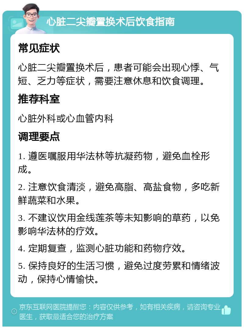 心脏二尖瓣置换术后饮食指南 常见症状 心脏二尖瓣置换术后，患者可能会出现心悸、气短、乏力等症状，需要注意休息和饮食调理。 推荐科室 心脏外科或心血管内科 调理要点 1. 遵医嘱服用华法林等抗凝药物，避免血栓形成。 2. 注意饮食清淡，避免高脂、高盐食物，多吃新鲜蔬菜和水果。 3. 不建议饮用金线莲茶等未知影响的草药，以免影响华法林的疗效。 4. 定期复查，监测心脏功能和药物疗效。 5. 保持良好的生活习惯，避免过度劳累和情绪波动，保持心情愉快。