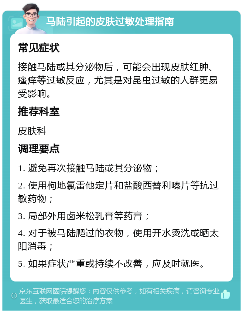 马陆引起的皮肤过敏处理指南 常见症状 接触马陆或其分泌物后，可能会出现皮肤红肿、瘙痒等过敏反应，尤其是对昆虫过敏的人群更易受影响。 推荐科室 皮肤科 调理要点 1. 避免再次接触马陆或其分泌物； 2. 使用枸地氯雷他定片和盐酸西替利嗪片等抗过敏药物； 3. 局部外用卤米松乳膏等药膏； 4. 对于被马陆爬过的衣物，使用开水烫洗或晒太阳消毒； 5. 如果症状严重或持续不改善，应及时就医。