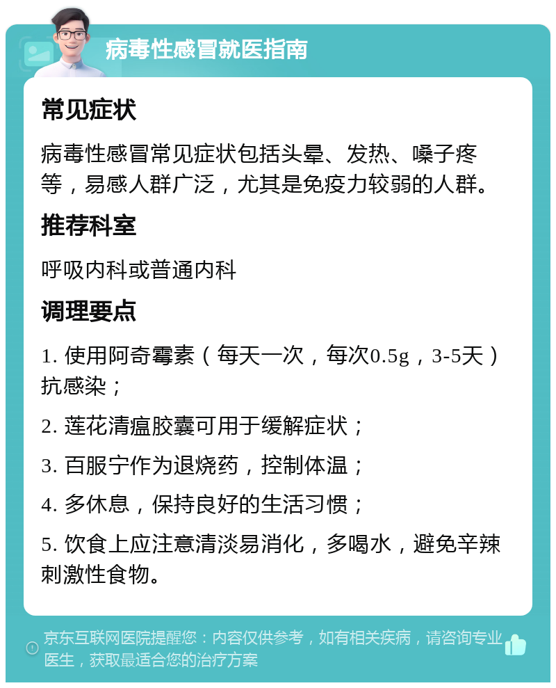 病毒性感冒就医指南 常见症状 病毒性感冒常见症状包括头晕、发热、嗓子疼等，易感人群广泛，尤其是免疫力较弱的人群。 推荐科室 呼吸内科或普通内科 调理要点 1. 使用阿奇霉素（每天一次，每次0.5g，3-5天）抗感染； 2. 莲花清瘟胶囊可用于缓解症状； 3. 百服宁作为退烧药，控制体温； 4. 多休息，保持良好的生活习惯； 5. 饮食上应注意清淡易消化，多喝水，避免辛辣刺激性食物。