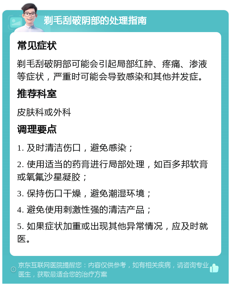 剃毛刮破阴部的处理指南 常见症状 剃毛刮破阴部可能会引起局部红肿、疼痛、渗液等症状，严重时可能会导致感染和其他并发症。 推荐科室 皮肤科或外科 调理要点 1. 及时清洁伤口，避免感染； 2. 使用适当的药膏进行局部处理，如百多邦软膏或氧氟沙星凝胶； 3. 保持伤口干燥，避免潮湿环境； 4. 避免使用刺激性强的清洁产品； 5. 如果症状加重或出现其他异常情况，应及时就医。