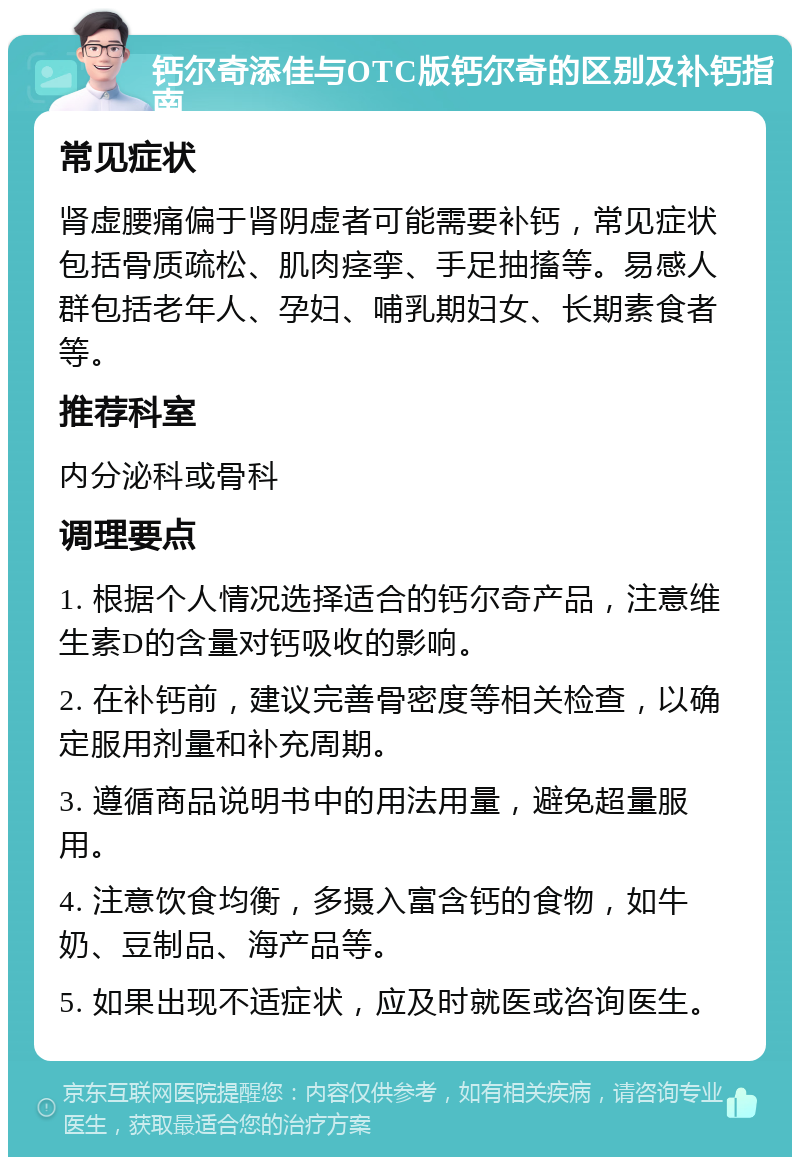 钙尔奇添佳与OTC版钙尔奇的区别及补钙指南 常见症状 肾虚腰痛偏于肾阴虚者可能需要补钙，常见症状包括骨质疏松、肌肉痉挛、手足抽搐等。易感人群包括老年人、孕妇、哺乳期妇女、长期素食者等。 推荐科室 内分泌科或骨科 调理要点 1. 根据个人情况选择适合的钙尔奇产品，注意维生素D的含量对钙吸收的影响。 2. 在补钙前，建议完善骨密度等相关检查，以确定服用剂量和补充周期。 3. 遵循商品说明书中的用法用量，避免超量服用。 4. 注意饮食均衡，多摄入富含钙的食物，如牛奶、豆制品、海产品等。 5. 如果出现不适症状，应及时就医或咨询医生。