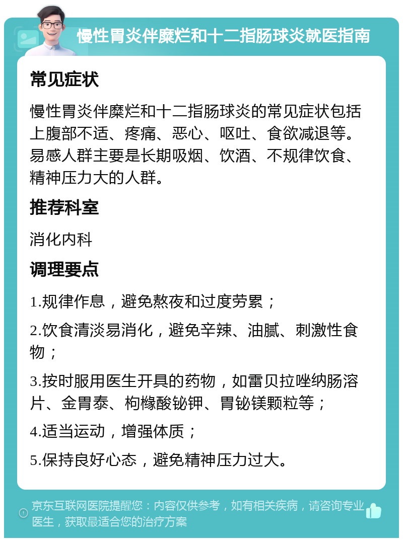 慢性胃炎伴糜烂和十二指肠球炎就医指南 常见症状 慢性胃炎伴糜烂和十二指肠球炎的常见症状包括上腹部不适、疼痛、恶心、呕吐、食欲减退等。易感人群主要是长期吸烟、饮酒、不规律饮食、精神压力大的人群。 推荐科室 消化内科 调理要点 1.规律作息，避免熬夜和过度劳累； 2.饮食清淡易消化，避免辛辣、油腻、刺激性食物； 3.按时服用医生开具的药物，如雷贝拉唑纳肠溶片、金胃泰、枸橼酸铋钾、胃铋镁颗粒等； 4.适当运动，增强体质； 5.保持良好心态，避免精神压力过大。