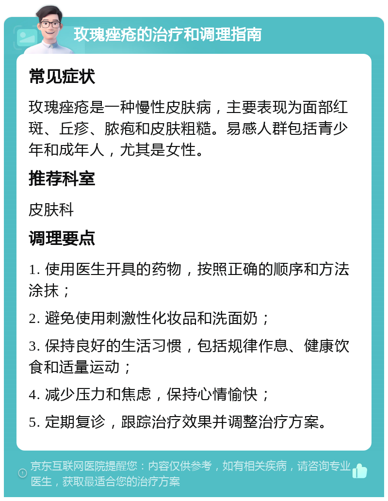 玫瑰痤疮的治疗和调理指南 常见症状 玫瑰痤疮是一种慢性皮肤病，主要表现为面部红斑、丘疹、脓疱和皮肤粗糙。易感人群包括青少年和成年人，尤其是女性。 推荐科室 皮肤科 调理要点 1. 使用医生开具的药物，按照正确的顺序和方法涂抹； 2. 避免使用刺激性化妆品和洗面奶； 3. 保持良好的生活习惯，包括规律作息、健康饮食和适量运动； 4. 减少压力和焦虑，保持心情愉快； 5. 定期复诊，跟踪治疗效果并调整治疗方案。