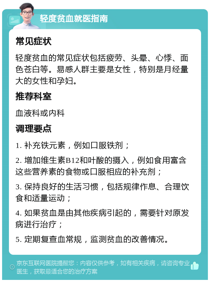 轻度贫血就医指南 常见症状 轻度贫血的常见症状包括疲劳、头晕、心悸、面色苍白等。易感人群主要是女性，特别是月经量大的女性和孕妇。 推荐科室 血液科或内科 调理要点 1. 补充铁元素，例如口服铁剂； 2. 增加维生素B12和叶酸的摄入，例如食用富含这些营养素的食物或口服相应的补充剂； 3. 保持良好的生活习惯，包括规律作息、合理饮食和适量运动； 4. 如果贫血是由其他疾病引起的，需要针对原发病进行治疗； 5. 定期复查血常规，监测贫血的改善情况。