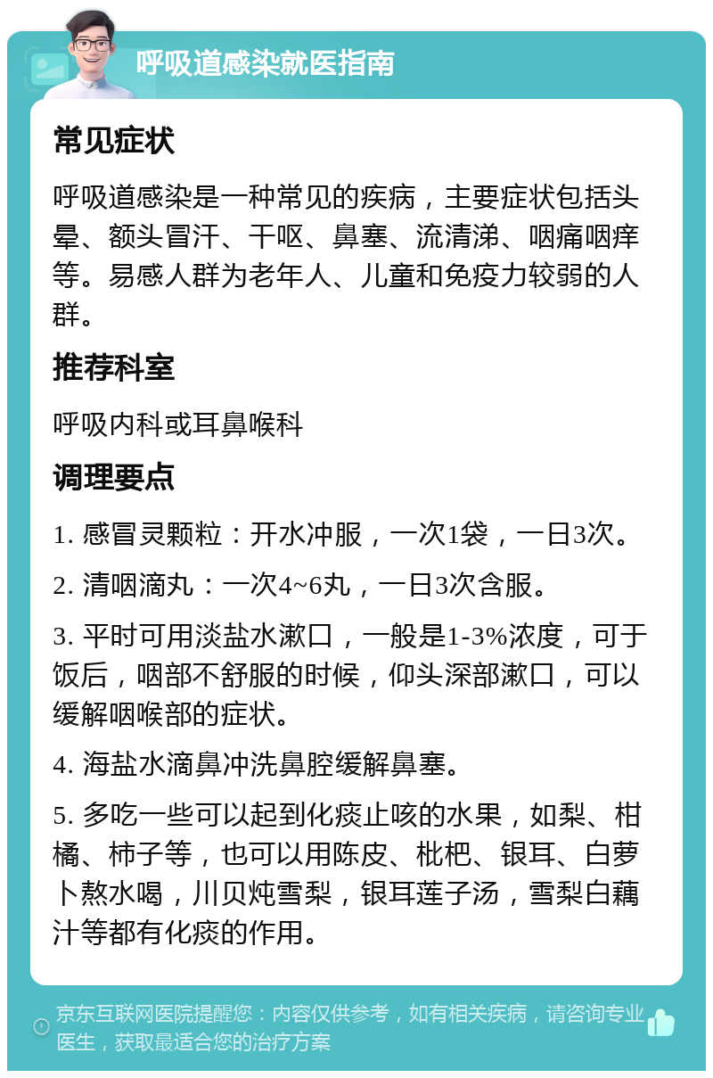 呼吸道感染就医指南 常见症状 呼吸道感染是一种常见的疾病，主要症状包括头晕、额头冒汗、干呕、鼻塞、流清涕、咽痛咽痒等。易感人群为老年人、儿童和免疫力较弱的人群。 推荐科室 呼吸内科或耳鼻喉科 调理要点 1. 感冒灵颗粒：开水冲服，一次1袋，一日3次。 2. 清咽滴丸：一次4~6丸，一日3次含服。 3. 平时可用淡盐水漱口，一般是1-3%浓度，可于饭后，咽部不舒服的时候，仰头深部漱口，可以缓解咽喉部的症状。 4. 海盐水滴鼻冲洗鼻腔缓解鼻塞。 5. 多吃一些可以起到化痰止咳的水果，如梨、柑橘、柿子等，也可以用陈皮、枇杷、银耳、白萝卜熬水喝，川贝炖雪梨，银耳莲子汤，雪梨白藕汁等都有化痰的作用。