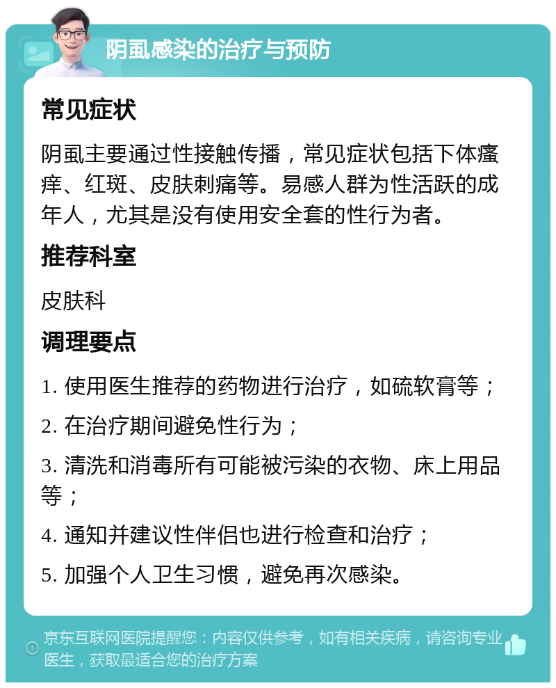 阴虱感染的治疗与预防 常见症状 阴虱主要通过性接触传播，常见症状包括下体瘙痒、红斑、皮肤刺痛等。易感人群为性活跃的成年人，尤其是没有使用安全套的性行为者。 推荐科室 皮肤科 调理要点 1. 使用医生推荐的药物进行治疗，如硫软膏等； 2. 在治疗期间避免性行为； 3. 清洗和消毒所有可能被污染的衣物、床上用品等； 4. 通知并建议性伴侣也进行检查和治疗； 5. 加强个人卫生习惯，避免再次感染。