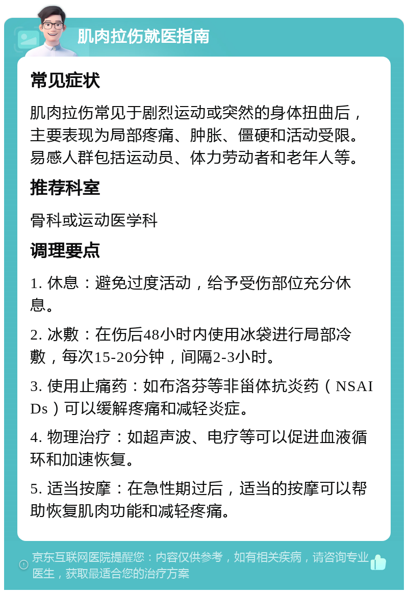 肌肉拉伤就医指南 常见症状 肌肉拉伤常见于剧烈运动或突然的身体扭曲后，主要表现为局部疼痛、肿胀、僵硬和活动受限。易感人群包括运动员、体力劳动者和老年人等。 推荐科室 骨科或运动医学科 调理要点 1. 休息：避免过度活动，给予受伤部位充分休息。 2. 冰敷：在伤后48小时内使用冰袋进行局部冷敷，每次15-20分钟，间隔2-3小时。 3. 使用止痛药：如布洛芬等非甾体抗炎药（NSAIDs）可以缓解疼痛和减轻炎症。 4. 物理治疗：如超声波、电疗等可以促进血液循环和加速恢复。 5. 适当按摩：在急性期过后，适当的按摩可以帮助恢复肌肉功能和减轻疼痛。