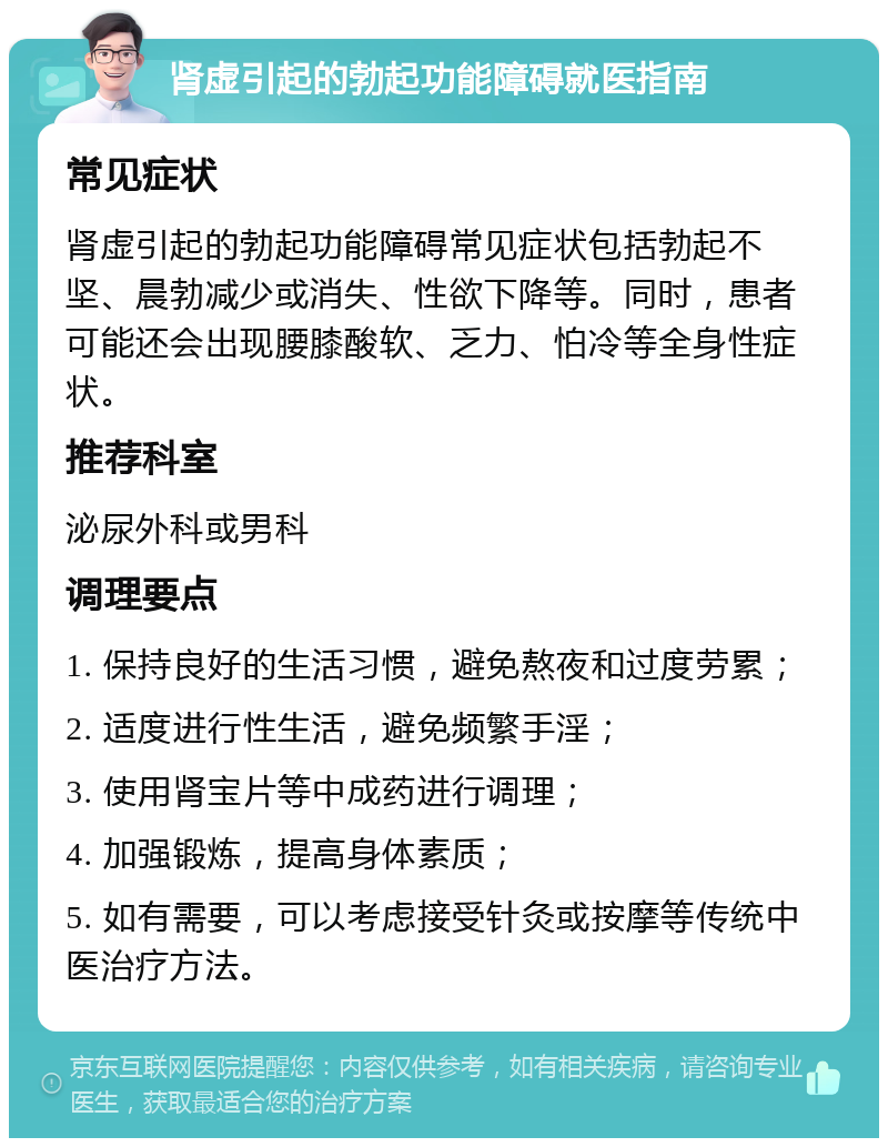 肾虚引起的勃起功能障碍就医指南 常见症状 肾虚引起的勃起功能障碍常见症状包括勃起不坚、晨勃减少或消失、性欲下降等。同时，患者可能还会出现腰膝酸软、乏力、怕冷等全身性症状。 推荐科室 泌尿外科或男科 调理要点 1. 保持良好的生活习惯，避免熬夜和过度劳累； 2. 适度进行性生活，避免频繁手淫； 3. 使用肾宝片等中成药进行调理； 4. 加强锻炼，提高身体素质； 5. 如有需要，可以考虑接受针灸或按摩等传统中医治疗方法。