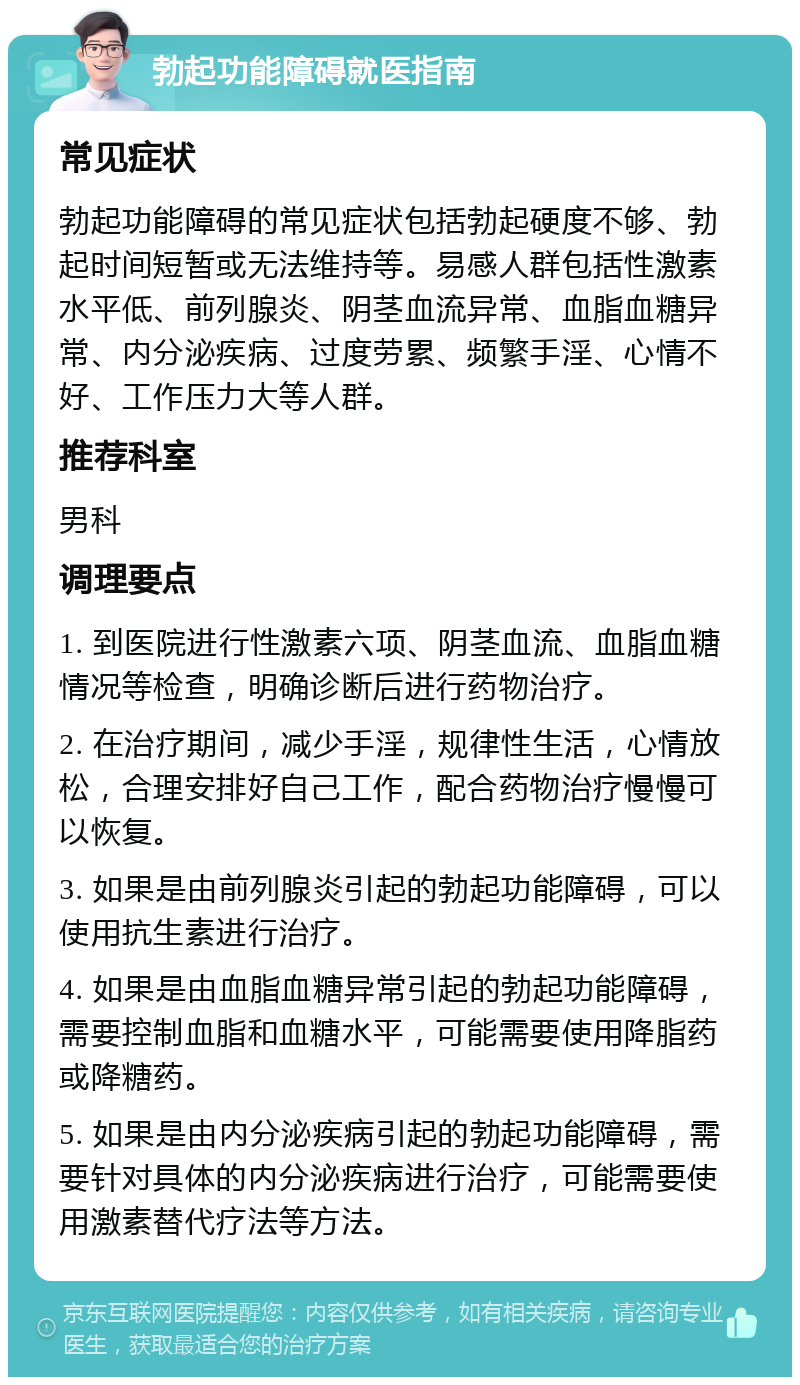 勃起功能障碍就医指南 常见症状 勃起功能障碍的常见症状包括勃起硬度不够、勃起时间短暂或无法维持等。易感人群包括性激素水平低、前列腺炎、阴茎血流异常、血脂血糖异常、内分泌疾病、过度劳累、频繁手淫、心情不好、工作压力大等人群。 推荐科室 男科 调理要点 1. 到医院进行性激素六项、阴茎血流、血脂血糖情况等检查，明确诊断后进行药物治疗。 2. 在治疗期间，减少手淫，规律性生活，心情放松，合理安排好自己工作，配合药物治疗慢慢可以恢复。 3. 如果是由前列腺炎引起的勃起功能障碍，可以使用抗生素进行治疗。 4. 如果是由血脂血糖异常引起的勃起功能障碍，需要控制血脂和血糖水平，可能需要使用降脂药或降糖药。 5. 如果是由内分泌疾病引起的勃起功能障碍，需要针对具体的内分泌疾病进行治疗，可能需要使用激素替代疗法等方法。