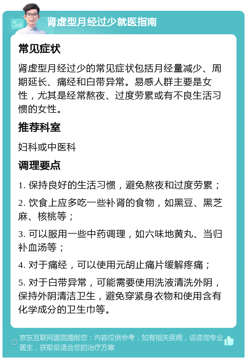 肾虚型月经过少就医指南 常见症状 肾虚型月经过少的常见症状包括月经量减少、周期延长、痛经和白带异常。易感人群主要是女性，尤其是经常熬夜、过度劳累或有不良生活习惯的女性。 推荐科室 妇科或中医科 调理要点 1. 保持良好的生活习惯，避免熬夜和过度劳累； 2. 饮食上应多吃一些补肾的食物，如黑豆、黑芝麻、核桃等； 3. 可以服用一些中药调理，如六味地黄丸、当归补血汤等； 4. 对于痛经，可以使用元胡止痛片缓解疼痛； 5. 对于白带异常，可能需要使用洗液清洗外阴，保持外阴清洁卫生，避免穿紧身衣物和使用含有化学成分的卫生巾等。