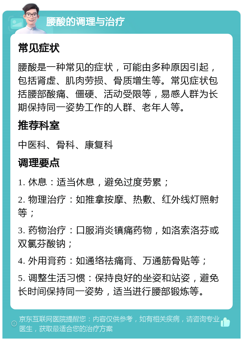 腰酸的调理与治疗 常见症状 腰酸是一种常见的症状，可能由多种原因引起，包括肾虚、肌肉劳损、骨质增生等。常见症状包括腰部酸痛、僵硬、活动受限等，易感人群为长期保持同一姿势工作的人群、老年人等。 推荐科室 中医科、骨科、康复科 调理要点 1. 休息：适当休息，避免过度劳累； 2. 物理治疗：如推拿按摩、热敷、红外线灯照射等； 3. 药物治疗：口服消炎镇痛药物，如洛索洛芬或双氯芬酸钠； 4. 外用膏药：如通络祛痛膏、万通筋骨贴等； 5. 调整生活习惯：保持良好的坐姿和站姿，避免长时间保持同一姿势，适当进行腰部锻炼等。