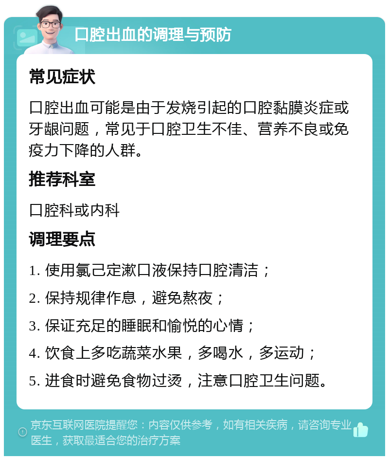 口腔出血的调理与预防 常见症状 口腔出血可能是由于发烧引起的口腔黏膜炎症或牙龈问题，常见于口腔卫生不佳、营养不良或免疫力下降的人群。 推荐科室 口腔科或内科 调理要点 1. 使用氯己定漱口液保持口腔清洁； 2. 保持规律作息，避免熬夜； 3. 保证充足的睡眠和愉悦的心情； 4. 饮食上多吃蔬菜水果，多喝水，多运动； 5. 进食时避免食物过烫，注意口腔卫生问题。